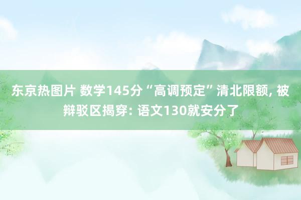 东京热图片 数学145分“高调预定”清北限额， 被辩驳区揭穿: 语文130就安分了