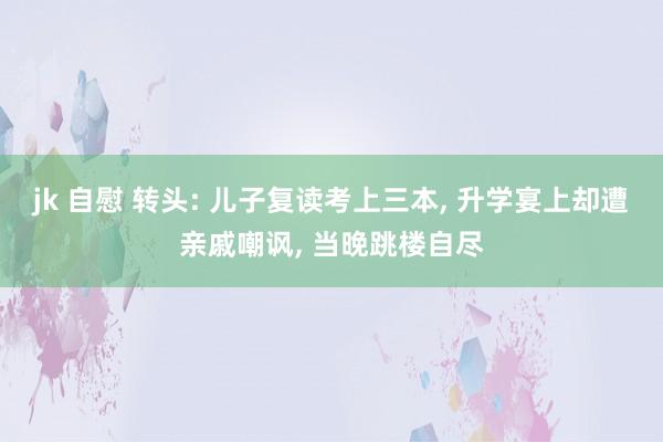 jk 自慰 转头: 儿子复读考上三本， 升学宴上却遭亲戚嘲讽， 当晚跳楼自尽