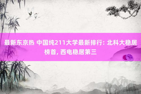 最新东京热 中国纯211大学最新排行: 北科大稳居榜首， 西电稳居第三