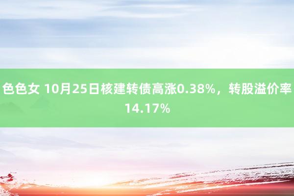 色色女 10月25日核建转债高涨0.38%，转股溢价率14.17%