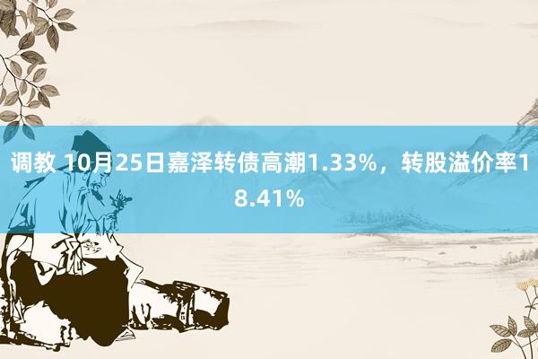 调教 10月25日嘉泽转债高潮1.33%，转股溢价率18.41%