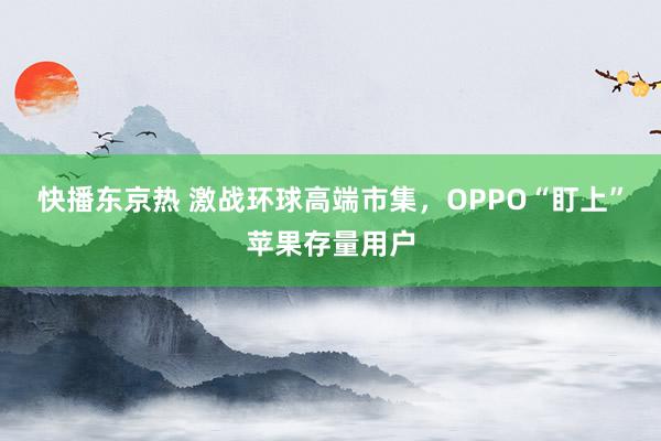 快播东京热 激战环球高端市集，OPPO“盯上”苹果存量用户