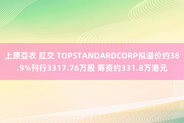 上原亞衣 肛交 TOPSTANDARDCORP拟溢价约38.9%刊行3317.76万股 筹资约331.8万港元