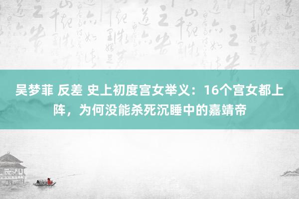 吴梦菲 反差 史上初度宫女举义：16个宫女都上阵，为何没能杀死沉睡中的嘉靖帝