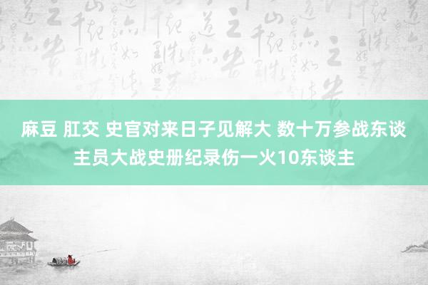 麻豆 肛交 史官对来日子见解大 数十万参战东谈主员大战史册纪录伤一火10东谈主