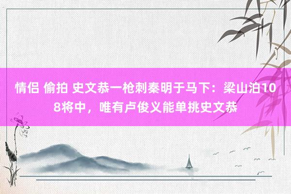 情侣 偷拍 史文恭一枪刺秦明于马下：梁山泊108将中，唯有卢俊义能单挑史文恭