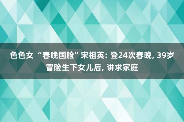 色色女 “春晚国脸”宋祖英: 登24次春晚， 39岁冒险生下女儿后， 讲求家庭