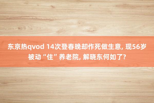 东京热qvod 14次登春晚却作死做生意， 现56岁被动“住”养老院， 解晓东何如了?