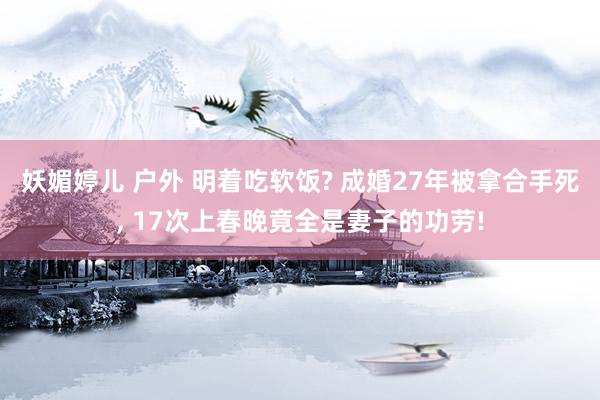 妖媚婷儿 户外 明着吃软饭? 成婚27年被拿合手死， 17次上春晚竟全是妻子的功劳!