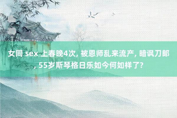 女同 sex 上春晚4次， 被恩师乱来流产， 暗讽刀郞， 55岁斯琴格日乐如今何如样了?