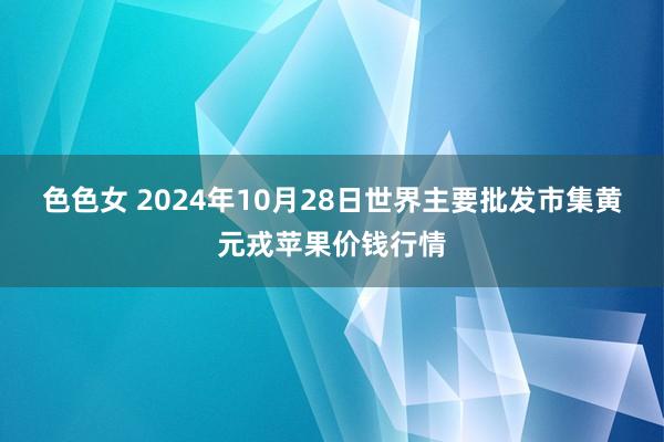 色色女 2024年10月28日世界主要批发市集黄元戎苹果价钱行情