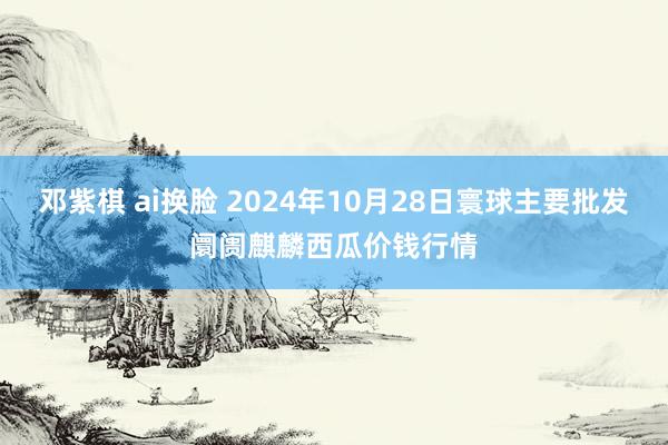 邓紫棋 ai换脸 2024年10月28日寰球主要批发阛阓麒麟西瓜价钱行情