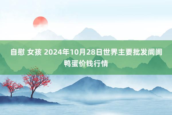 自慰 女孩 2024年10月28日世界主要批发阛阓鸭蛋价钱行情