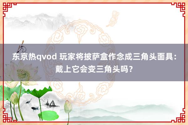 东京热qvod 玩家将披萨盒作念成三角头面具：戴上它会变三角头吗？