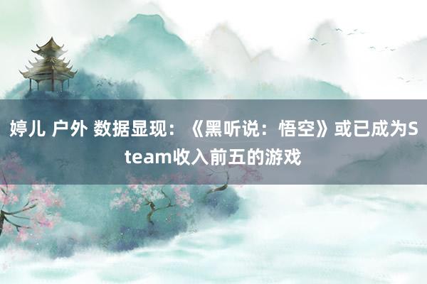 婷儿 户外 数据显现：《黑听说：悟空》或已成为Steam收入前五的游戏