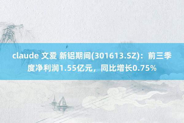 claude 文爱 新铝期间(301613.SZ)：前三季度净利润1.55亿元，同比增长0.75%