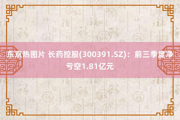 东京热图片 长药控股(300391.SZ)：前三季度净亏空1.81亿元