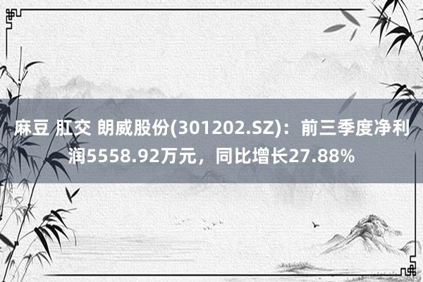 麻豆 肛交 朗威股份(301202.SZ)：前三季度净利润5558.92万元，同比增长27.88%