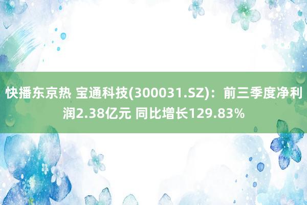 快播东京热 宝通科技(300031.SZ)：前三季度净利润2.38亿元 同比增长129.83%