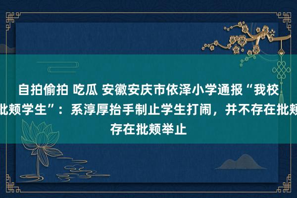 自拍偷拍 吃瓜 安徽安庆市依泽小学通报“我校训诲批颊学生”：系淳厚抬手制止学生打闹，并不存在批颊举止