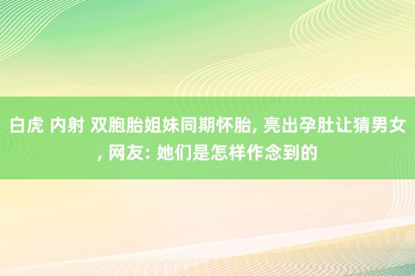 白虎 内射 双胞胎姐妹同期怀胎， 亮出孕肚让猜男女， 网友: 她们是怎样作念到的