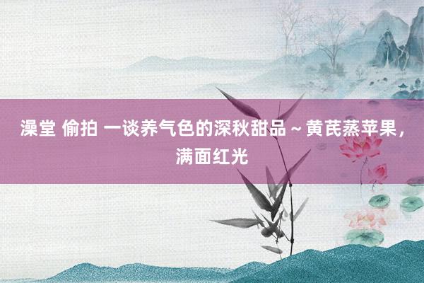 澡堂 偷拍 一谈养气色的深秋甜品～黄芪蒸苹果，满面红光