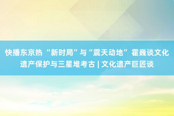 快播东京热 “新时局”与“震天动地” 霍巍谈文化遗产保护与三星堆考古 | 文化遗产巨匠谈