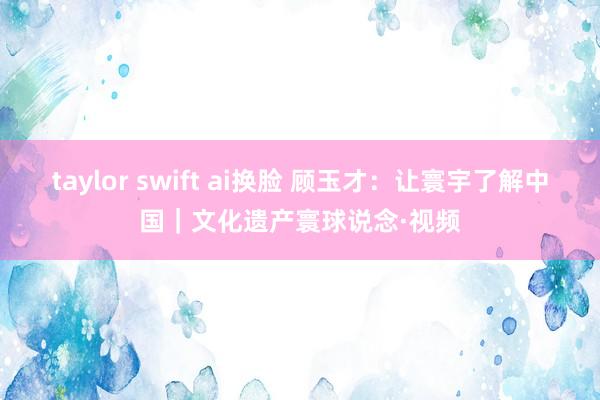 taylor swift ai换脸 顾玉才：让寰宇了解中国｜文化遗产寰球说念·视频