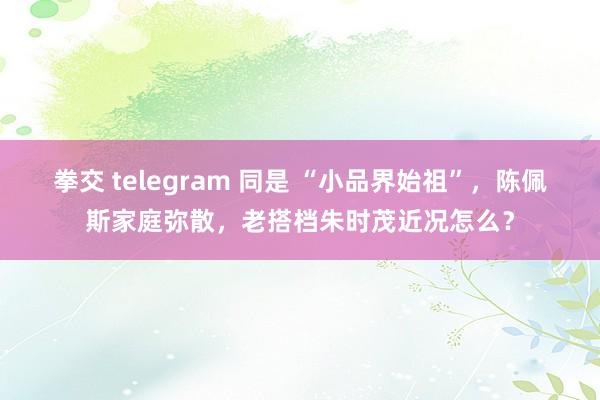 拳交 telegram 同是 “小品界始祖”，陈佩斯家庭弥散，老搭档朱时茂近况怎么？