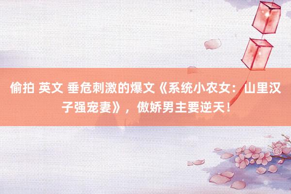 偷拍 英文 垂危刺激的爆文《系统小农女：山里汉子强宠妻》，傲娇男主要逆天！