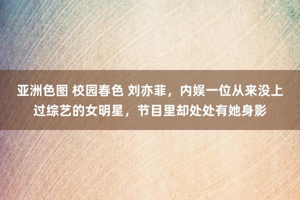 亚洲色图 校园春色 刘亦菲，内娱一位从来没上过综艺的女明星，节目里却处处有她身影