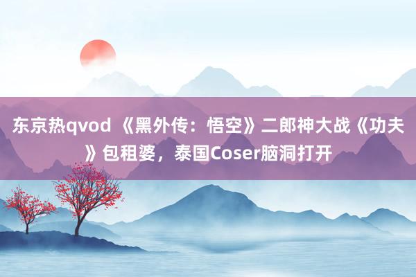 东京热qvod 《黑外传：悟空》二郎神大战《功夫》包租婆，泰国Coser脑洞打开