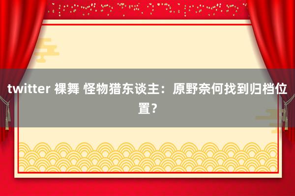 twitter 裸舞 怪物猎东谈主：原野奈何找到归档位置？