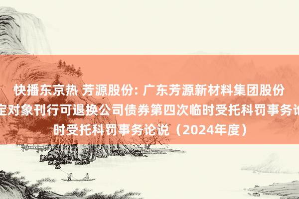 快播东京热 芳源股份: 广东芳源新材料集团股份有限公司向不特定对象刊行可退换公司债券第四次临时受托科罚事务论说（2024年度）