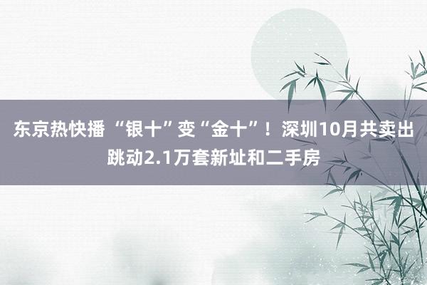 东京热快播 “银十”变“金十”！深圳10月共卖出跳动2.1万套新址和二手房