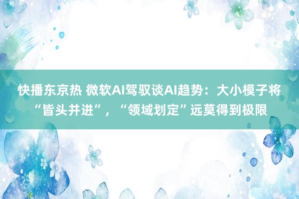 快播东京热 微软AI驾驭谈AI趋势：大小模子将“皆头并进”，“领域划定”远莫得到极限