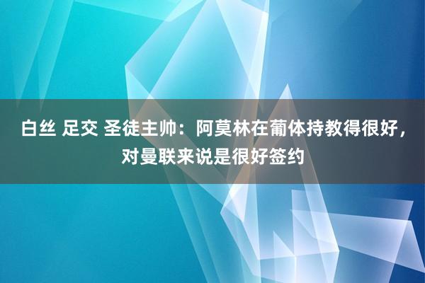 白丝 足交 圣徒主帅：阿莫林在葡体持教得很好，对曼联来说是很好签约