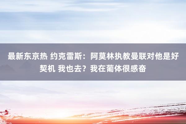 最新东京热 约克雷斯：阿莫林执教曼联对他是好契机 我也去？我在葡体很感奋