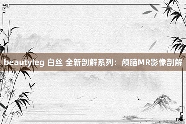 beautyleg 白丝 全新剖解系列：颅脑MR影像剖解