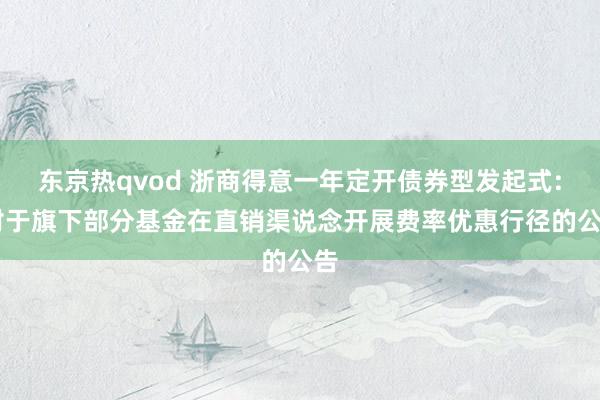 东京热qvod 浙商得意一年定开债券型发起式: 对于旗下部分基金在直销渠说念开展费率优惠行径的公告