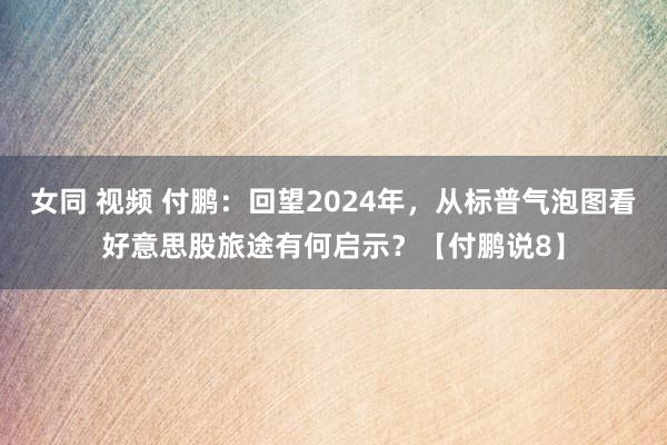 女同 视频 付鹏：回望2024年，从标普气泡图看好意思股旅途有何启示？【付鹏说8】