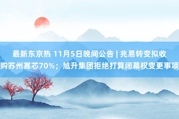 最新东京热 11月5日晚间公告 | 兆易转变拟收购苏州赛芯70%；旭升集团拒绝打算闭幕权变更事项