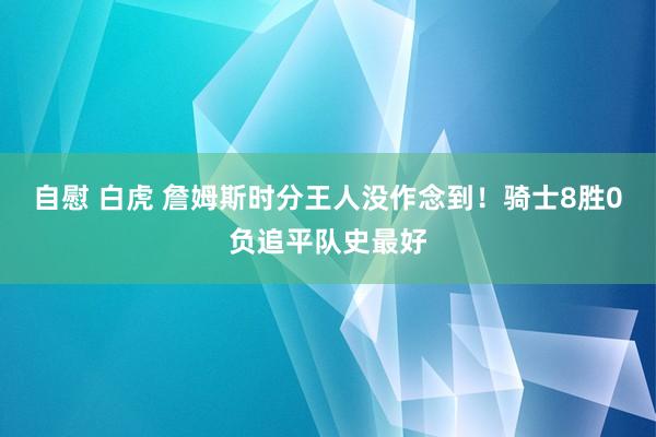 自慰 白虎 詹姆斯时分王人没作念到！骑士8胜0负追平队史最好