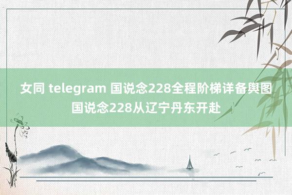 女同 telegram 国说念228全程阶梯详备舆图国说念228从辽宁丹东开赴