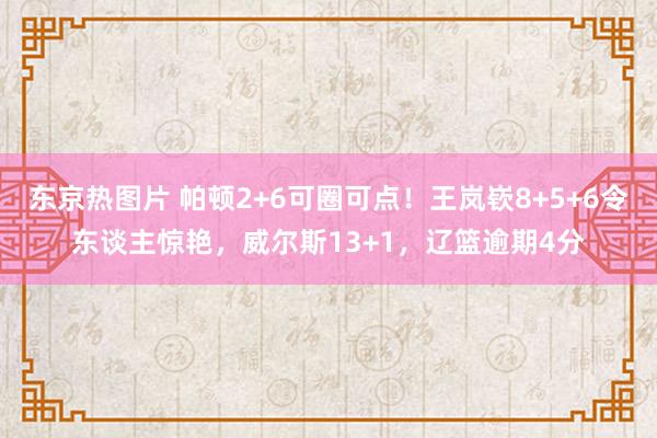 东京热图片 帕顿2+6可圈可点！王岚嵚8+5+6令东谈主惊艳，威尔斯13+1，辽篮逾期4分