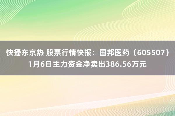 快播东京热 股票行情快报：国邦医药（605507）1月6日主力资金净卖出386.56万元