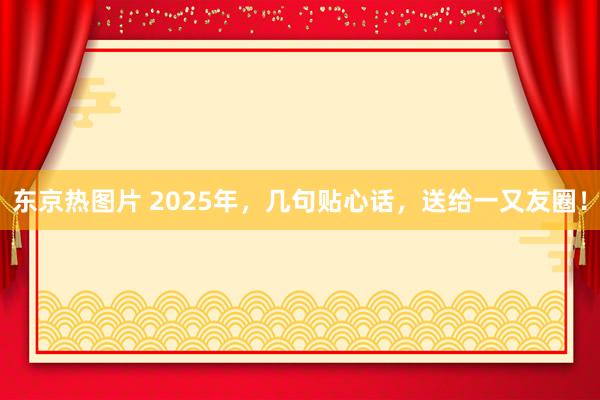 东京热图片 2025年，几句贴心话，送给一又友圈！