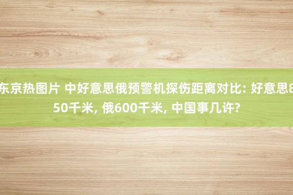 东京热图片 中好意思俄预警机探伤距离对比: 好意思850千米， 俄600千米， 中国事几许?