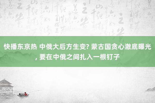 快播东京热 中俄大后方生变? 蒙古国贪心澈底曝光， 要在中俄之间扎入一根钉子