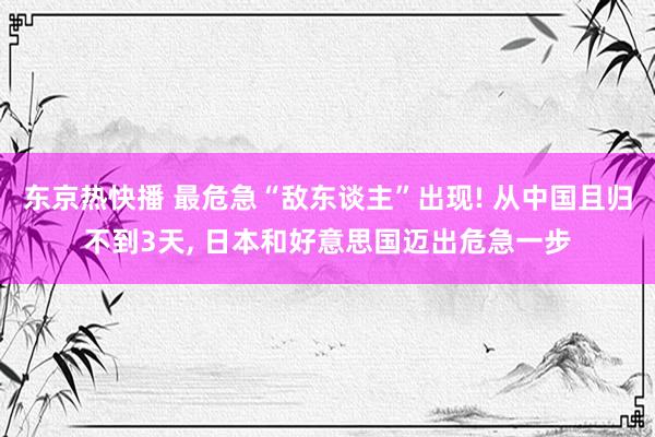 东京热快播 最危急“敌东谈主”出现! 从中国且归不到3天， 日本和好意思国迈出危急一步